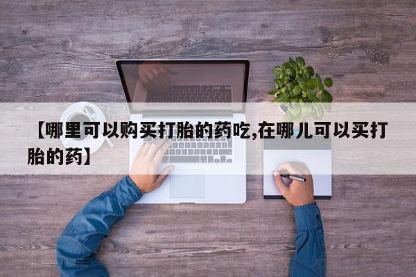 私人购买打胎药【哪里可以购买打胎的药吃,在哪儿可以买打胎的药】