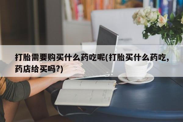 私人购买打胎药打胎需要购买什么药吃呢(打胎买什么药吃,药店给买吗?)