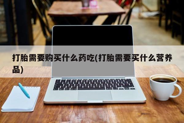 私人购买打胎药打胎需要购买什么药吃(打胎需要买什么营养品)