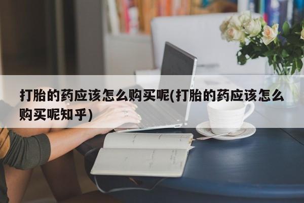 私人购买打胎药打胎的药应该怎么购买呢(打胎的药应该怎么购买呢知乎)